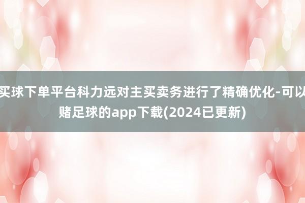 买球下单平台科力远对主买卖务进行了精确优化-可以赌足球的app下载(2024已更新)