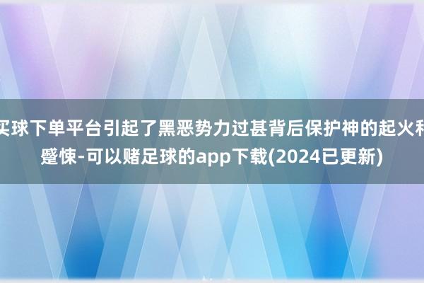 买球下单平台引起了黑恶势力过甚背后保护神的起火和蹙悚-可以赌足球的app下载(2024已更新)