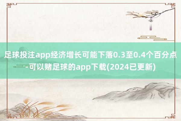 足球投注app经济增长可能下落0.3至0.4个百分点-可以赌足球的app下载(2024已更新)