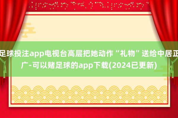 足球投注app电视台高层把她动作“礼物”送给中居正广-可以赌足球的app下载(2024已更新)