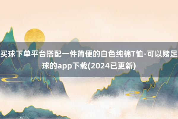 买球下单平台搭配一件简便的白色纯棉T恤-可以赌足球的app下载(2024已更新)