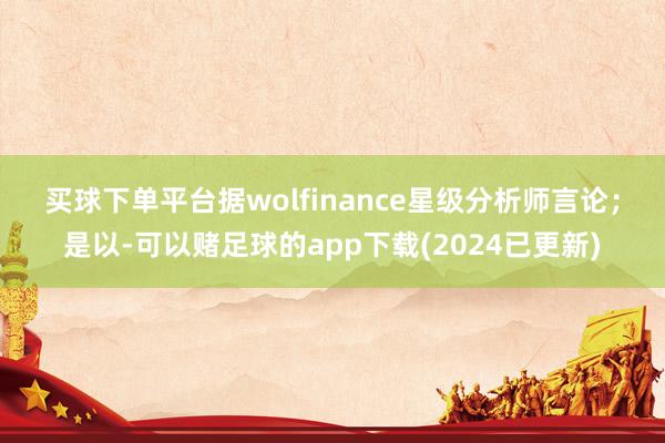 买球下单平台　　据wolfinance星级分析师言论；是以-可以赌足球的app下载(2024已更新)
