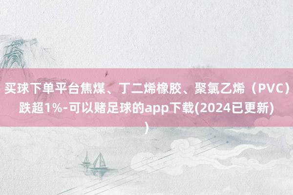 买球下单平台焦煤、丁二烯橡胶、聚氯乙烯（PVC）跌超1%-可以赌足球的app下载(2024已更新)