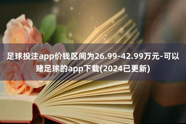 足球投注app价钱区间为26.99-42.99万元-可以赌足球的app下载(2024已更新)