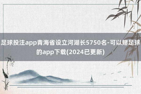 足球投注app青海省设立河湖长5750名-可以赌足球的app下载(2024已更新)
