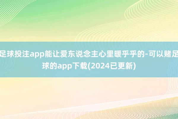 足球投注app能让爱东说念主心里暖乎乎的-可以赌足球的app下载(2024已更新)