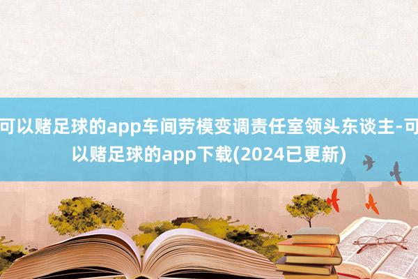 可以赌足球的app车间劳模变调责任室领头东谈主-可以赌足球的app下载(2024已更新)