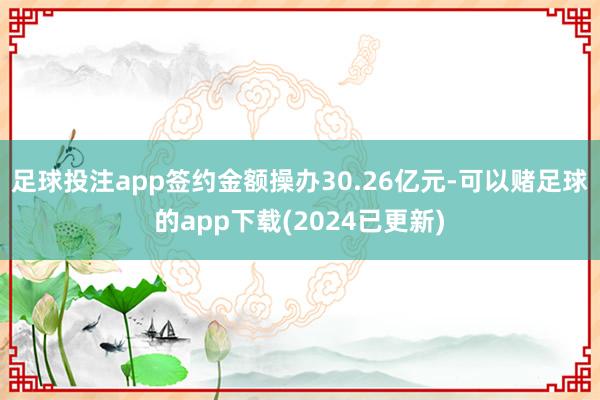 足球投注app签约金额操办30.26亿元-可以赌足球的app下载(2024已更新)