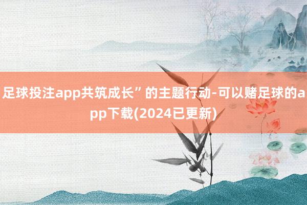足球投注app共筑成长”的主题行动-可以赌足球的app下载(2024已更新)