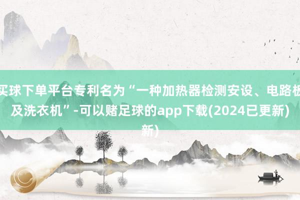 买球下单平台专利名为“一种加热器检测安设、电路板及洗衣机”-可以赌足球的app下载(2024已更新)