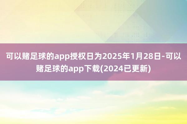 可以赌足球的app授权日为2025年1月28日-可以赌足球的app下载(2024已更新)