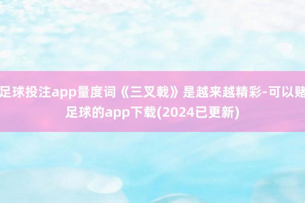 足球投注app量度词《三叉戟》是越来越精彩-可以赌足球的app下载(2024已更新)