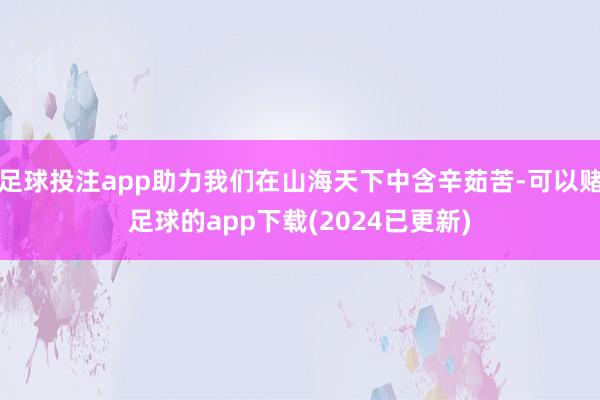 足球投注app助力我们在山海天下中含辛茹苦-可以赌足球的app下载(2024已更新)