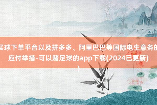 买球下单平台以及拼多多、阿里巴巴等国际电生意务的应付举措-可以赌足球的app下载(2024已更新)