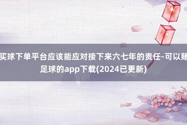 买球下单平台应该能应对接下来六七年的责任-可以赌足球的app下载(2024已更新)