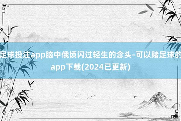 足球投注app脑中俄顷闪过轻生的念头-可以赌足球的app下载(2024已更新)