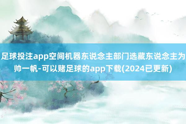 足球投注app空间机器东说念主部门选藏东说念主为帅一帆-可以赌足球的app下载(2024已更新)