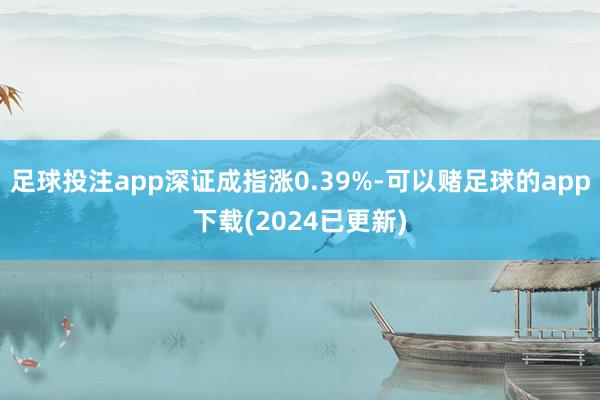 足球投注app深证成指涨0.39%-可以赌足球的app下载(2024已更新)