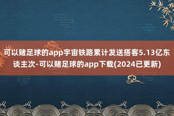 可以赌足球的app宇宙铁路累计发送搭客5.13亿东谈主次-可以赌足球的app下载(2024已更新)