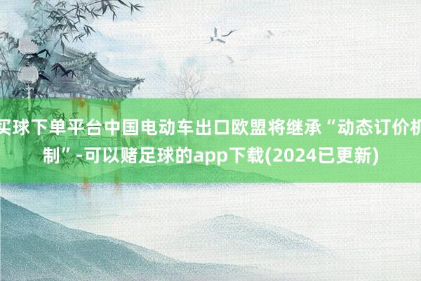 买球下单平台中国电动车出口欧盟将继承“动态订价机制”-可以赌足球的app下载(2024已更新)
