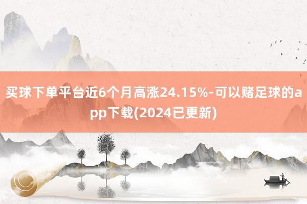 买球下单平台近6个月高涨24.15%-可以赌足球的app下载(2024已更新)