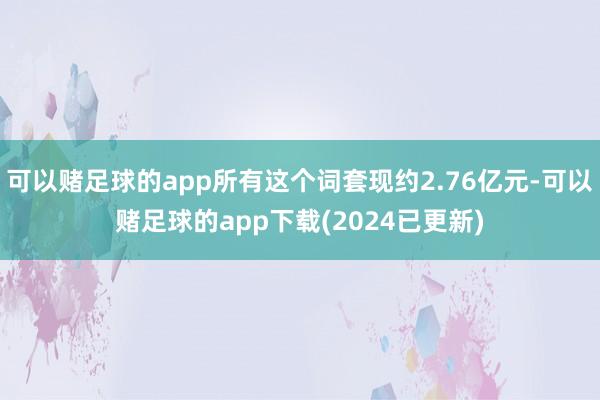 可以赌足球的app所有这个词套现约2.76亿元-可以赌足球的app下载(2024已更新)