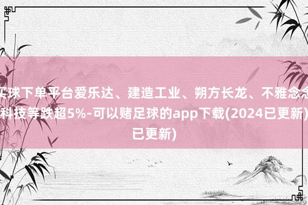 买球下单平台爱乐达、建造工业、朔方长龙、不雅念念科技等跌超5%-可以赌足球的app下载(2024已更新)
