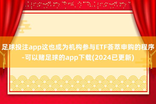 足球投注app这也成为机构参与ETF荟萃申购的程序-可以赌足球的app下载(2024已更新)
