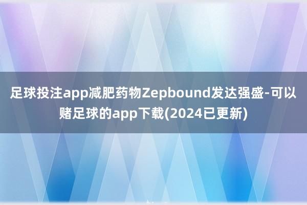 足球投注app减肥药物Zepbound发达强盛-可以赌足球的app下载(2024已更新)