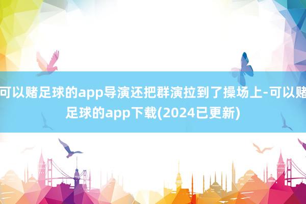 可以赌足球的app导演还把群演拉到了操场上-可以赌足球的app下载(2024已更新)