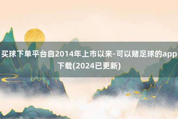 买球下单平台自2014年上市以来-可以赌足球的app下载(2024已更新)