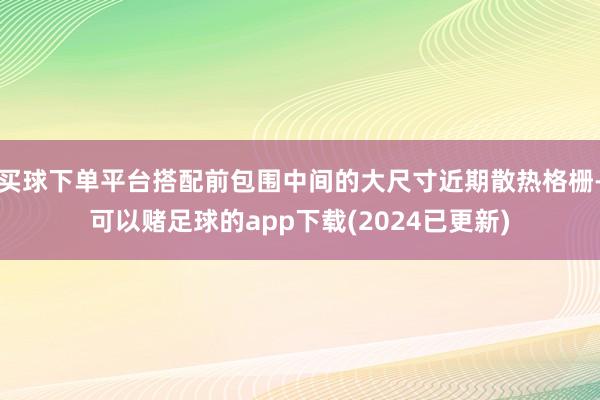 买球下单平台搭配前包围中间的大尺寸近期散热格栅-可以赌足球的app下载(2024已更新)