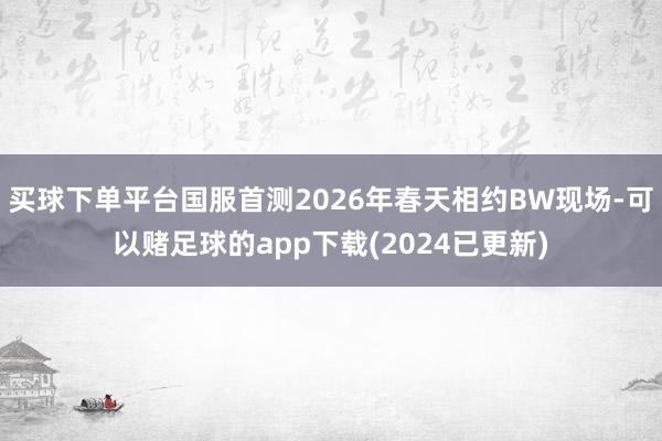 买球下单平台国服首测2026年春天相约BW现场-可以赌足球的app下载(2024已更新)