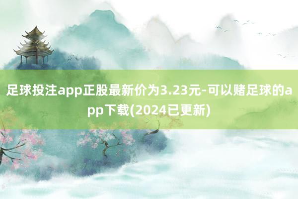 足球投注app正股最新价为3.23元-可以赌足球的app下载(2024已更新)