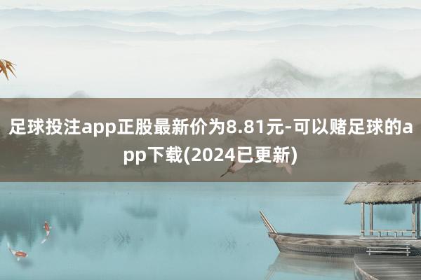 足球投注app正股最新价为8.81元-可以赌足球的app下载(2024已更新)