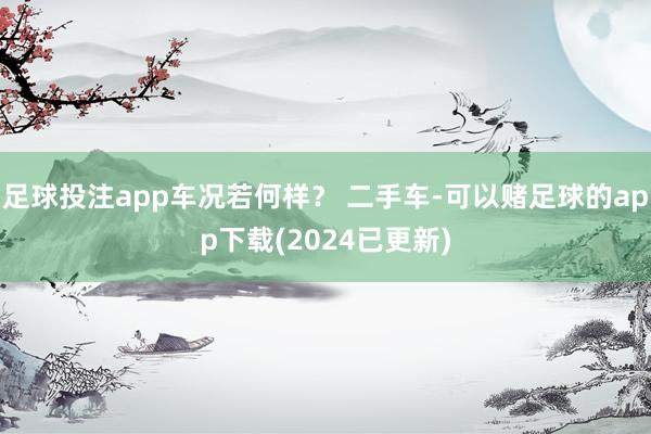 足球投注app车况若何样？ 二手车-可以赌足球的app下载(2024已更新)