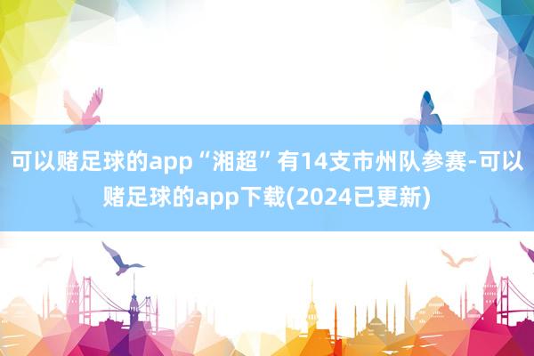 可以赌足球的app　　“湘超”有14支市州队参赛-可以赌足球的app下载(2024已更新)