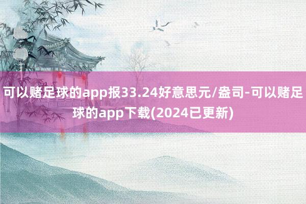 可以赌足球的app报33.24好意思元/盎司-可以赌足球的app下载(2024已更新)