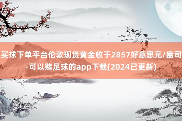 买球下单平台伦敦现货黄金收于2857好意思元/盎司-可以赌足球的app下载(2024已更新)