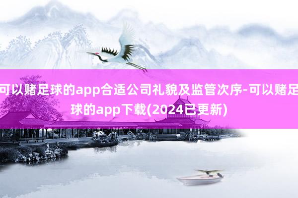 可以赌足球的app合适公司礼貌及监管次序-可以赌足球的app下载(2024已更新)
