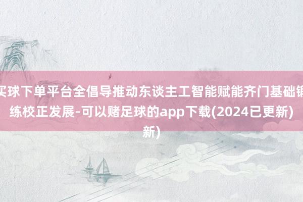 买球下单平台全倡导推动东谈主工智能赋能齐门基础锻练校正发展-可以赌足球的app下载(2024已更新)