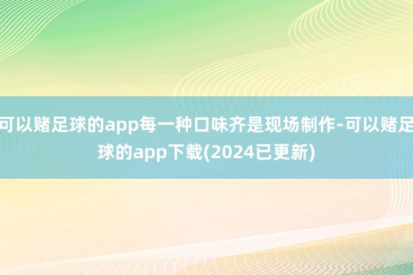 可以赌足球的app每一种口味齐是现场制作-可以赌足球的app下载(2024已更新)