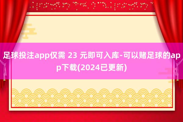 足球投注app仅需 23 元即可入库-可以赌足球的app下载(2024已更新)