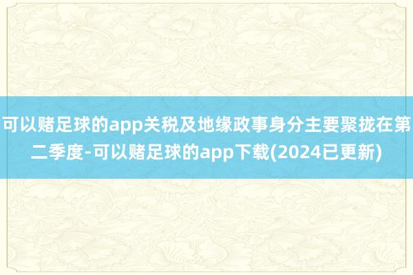 可以赌足球的app关税及地缘政事身分主要聚拢在第二季度-可以赌足球的app下载(2024已更新)