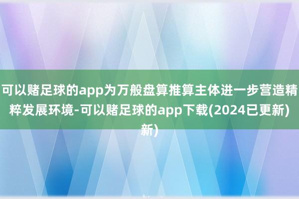 可以赌足球的app为万般盘算推算主体进一步营造精粹发展环境-可以赌足球的app下载(2024已更新)
