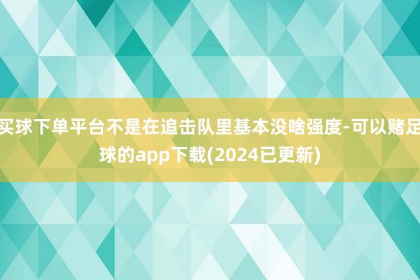 买球下单平台不是在追击队里基本没啥强度-可以赌足球的app下载(2024已更新)