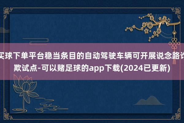 买球下单平台稳当条目的自动驾驶车辆可开展说念路诈欺试点-可以赌足球的app下载(2024已更新)