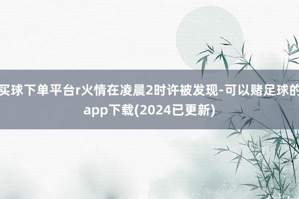 买球下单平台r火情在凌晨2时许被发现-可以赌足球的app下载(2024已更新)