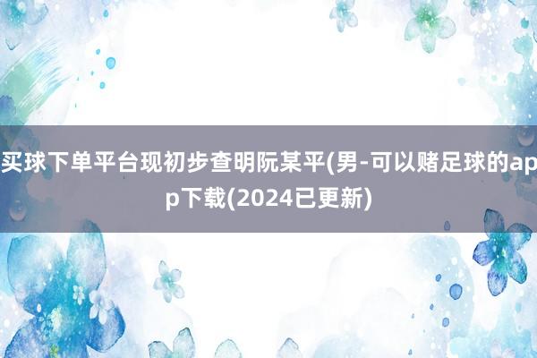 买球下单平台现初步查明阮某平(男-可以赌足球的app下载(2024已更新)