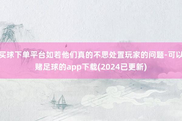 买球下单平台如若他们真的不思处置玩家的问题-可以赌足球的app下载(2024已更新)